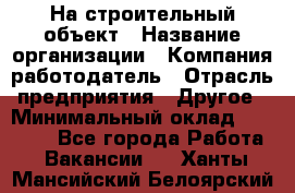 На строительный объект › Название организации ­ Компания-работодатель › Отрасль предприятия ­ Другое › Минимальный оклад ­ 35 000 - Все города Работа » Вакансии   . Ханты-Мансийский,Белоярский г.